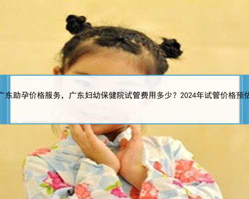 广东助孕价格服务，广东妇幼保健院试管费用多少？2024年试管价格预估
